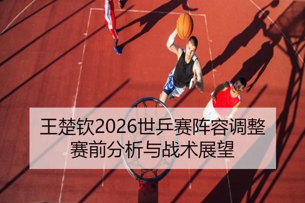 王楚钦2026世乒赛阵容调整赛前分析与战术展望